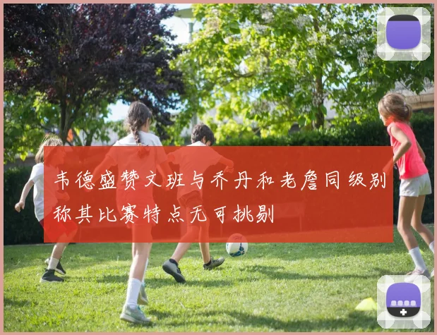 韦德盛赞文班与乔丹和老詹同级别称其比赛特点无可挑剔