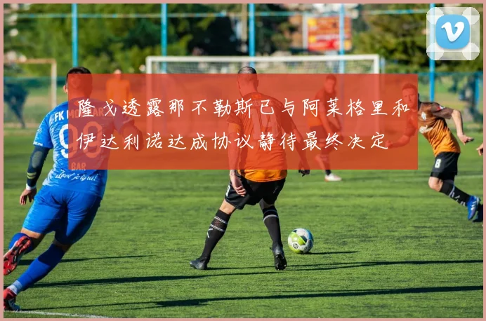 隆戈透露那不勒斯已与阿莱格里和伊达利诺达成协议静待最终决定