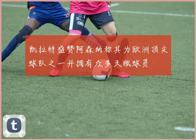 凯拉特盛赞阿森纳称其为欧洲顶尖球队之一并拥有众多天赋球员