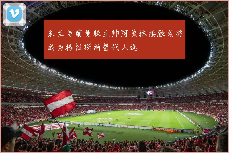 米兰与前曼联主帅阿莫林接触或将成为格拉斯纳替代人选
