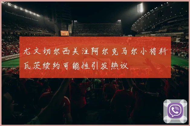 尤文切尔西关注阿尔克马尔小将科瓦茨续约可能性引发热议