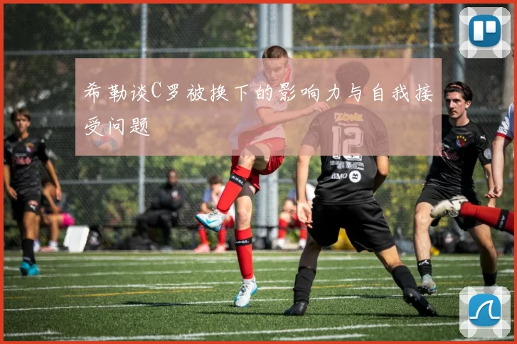 希勒谈C罗被换下的影响力与自我接受问题