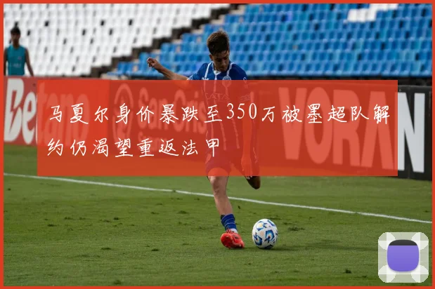 马夏尔身价暴跌至350万被墨超队解约仍渴望重返法甲
